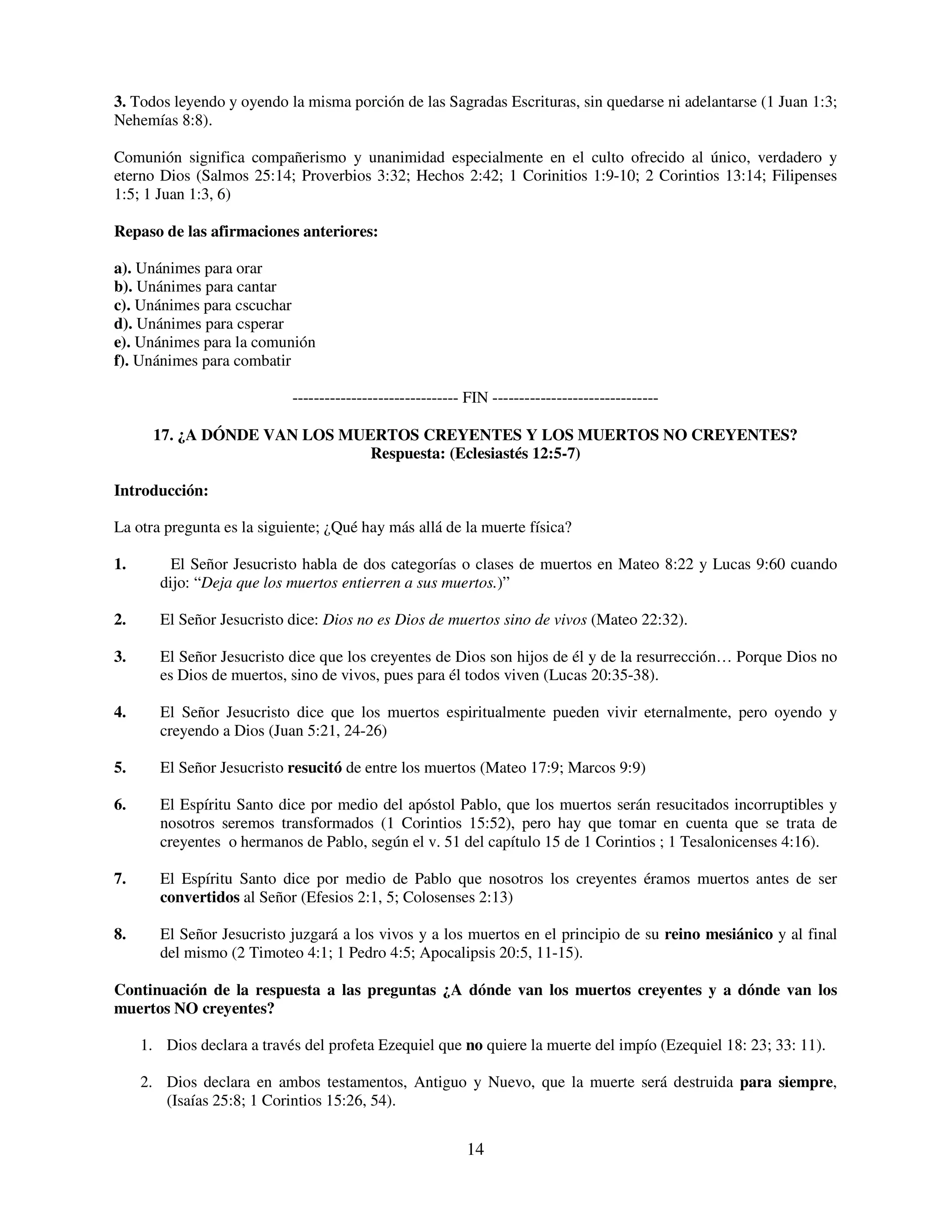 3. Todos leyendo y oyendo la misma porción de las Sagradas Escrituras, sin quedarse ni adelantarse (1 Juan 1:3;
Nehemías 8:8).

Comunión significa compañerismo y unanimidad especialmente en el culto ofrecido al único, verdadero y
eterno Dios (Salmos 25:14; Proverbios 3:32; Hechos 2:42; 1 Corinitios 1:9-10; 2 Corintios 13:14; Filipenses
1:5; 1 Juan 1:3, 6)

Repaso de las afirmaciones anteriores:

a). Unánimes para orar
b). Unánimes para cantar
c). Unánimes para cscuchar
d). Unánimes para csperar
e). Unánimes para la comunión
f). Unánimes para combatir

                            ------------------------------- FIN -------------------------------

      17. ¿A DÓNDE VAN LOS MUERTOS CREYENTES Y LOS MUERTOS NO CREYENTES?
                              Respuesta: (Eclesiastés 12:5-7)

Introducción:

La otra pregunta es la siguiente; ¿Qué hay más allá de la muerte física?

1.        El Señor Jesucristo habla de dos categorías o clases de muertos en Mateo 8:22 y Lucas 9:60 cuando
        dijo: “Deja que los muertos entierren a sus muertos.)”

2.      El Señor Jesucristo dice: Dios no es Dios de muertos sino de vivos (Mateo 22:32).

3.      El Señor Jesucristo dice que los creyentes de Dios son hijos de él y de la resurrección… Porque Dios no
        es Dios de muertos, sino de vivos, pues para él todos viven (Lucas 20:35-38).

4.      El Señor Jesucristo dice que los muertos espiritualmente pueden vivir eternalmente, pero oyendo y
        creyendo a Dios (Juan 5:21, 24-26)

5.      El Señor Jesucristo resucitó de entre los muertos (Mateo 17:9; Marcos 9:9)

6.      El Espíritu Santo dice por medio del apóstol Pablo, que los muertos serán resucitados incorruptibles y
        nosotros seremos transformados (1 Corintios 15:52), pero hay que tomar en cuenta que se trata de
        creyentes o hermanos de Pablo, según el v. 51 del capítulo 15 de 1 Corintios ; 1 Tesalonicenses 4:16).

7.      El Espíritu Santo dice por medio de Pablo que nosotros los creyentes éramos muertos antes de ser
        convertidos al Señor (Efesios 2:1, 5; Colosenses 2:13)

8.      El Señor Jesucristo juzgará a los vivos y a los muertos en el principio de su reino mesiánico y al final
        del mismo (2 Timoteo 4:1; 1 Pedro 4:5; Apocalipsis 20:5, 11-15).

Continuación de la respuesta a las preguntas ¿A dónde van los muertos creyentes y a dónde van los
muertos NO creyentes?

     1. Dios declara a través del profeta Ezequiel que no quiere la muerte del impío (Ezequiel 18: 23; 33: 11).

     2. Dios declara en ambos testamentos, Antiguo y Nuevo, que la muerte será destruida para siempre,
        (Isaías 25:8; 1 Corintios 15:26, 54).


                                                           14
 