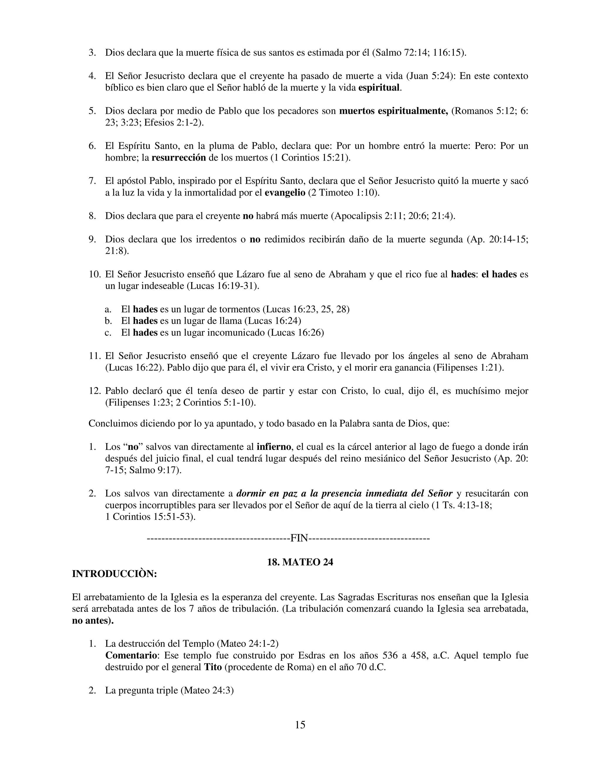 3. Dios declara que la muerte física de sus santos es estimada por él (Salmo 72:14; 116:15).

    4. El Señor Jesucristo declara que el creyente ha pasado de muerte a vida (Juan 5:24): En este contexto
       bíblico es bien claro que el Señor habló de la muerte y la vida espiritual.

    5. Dios declara por medio de Pablo que los pecadores son muertos espiritualmente, (Romanos 5:12; 6:
       23; 3:23; Efesios 2:1-2).

    6. El Espíritu Santo, en la pluma de Pablo, declara que: Por un hombre entró la muerte: Pero: Por un
       hombre; la resurrección de los muertos (1 Corintios 15:21).

    7. El apóstol Pablo, inspirado por el Espíritu Santo, declara que el Señor Jesucristo quitó la muerte y sacó
       a la luz la vida y la inmortalidad por el evangelio (2 Timoteo 1:10).

    8. Dios declara que para el creyente no habrá más muerte (Apocalipsis 2:11; 20:6; 21:4).

    9. Dios declara que los irredentos o no redimidos recibirán daño de la muerte segunda (Ap. 20:14-15;
       21:8).

    10. El Señor Jesucristo enseñó que Lázaro fue al seno de Abraham y que el rico fue al hades: el hades es
        un lugar indeseable (Lucas 16:19-31).

        a. El hades es un lugar de tormentos (Lucas 16:23, 25, 28)
        b. El hades es un lugar de llama (Lucas 16:24)
        c. El hades es un lugar incomunicado (Lucas 16:26)

    11. El Señor Jesucristo enseñó que el creyente Lázaro fue llevado por los ángeles al seno de Abraham
        (Lucas 16:22). Pablo dijo que para él, el vivir era Cristo, y el morir era ganancia (Filipenses 1:21).

    12. Pablo declaró que él tenía deseo de partir y estar con Cristo, lo cual, dijo él, es muchísimo mejor
        (Filipenses 1:23; 2 Corintios 5:1-10).

    Concluimos diciendo por lo ya apuntado, y todo basado en la Palabra santa de Dios, que:

    1. Los “no” salvos van directamente al infierno, el cual es la cárcel anterior al lago de fuego a donde irán
       después del juicio final, el cual tendrá lugar después del reino mesiánico del Señor Jesucristo (Ap. 20:
       7-15; Salmo 9:17).

    2. Los salvos van directamente a dormir en paz a la presencia inmediata del Señor y resucitarán con
       cuerpos incorruptibles para ser llevados por el Señor de aquí de la tierra al cielo (1 Ts. 4:13-18;
       1 Corintios 15:51-53).

                  ---------------------------------------FIN---------------------------------

                                                 18. MATEO 24
INTRODUCCIÒN:

El arrebatamiento de la Iglesia es la esperanza del creyente. Las Sagradas Escrituras nos enseñan que la Iglesia
será arrebatada antes de los 7 años de tribulación. (La tribulación comenzará cuando la Iglesia sea arrebatada,
no antes).

    1. La destrucción del Templo (Mateo 24:1-2)
       Comentario: Ese templo fue construido por Esdras en los años 536 a 458, a.C. Aquel templo fue
       destruido por el general Tito (procedente de Roma) en el año 70 d.C.

    2. La pregunta triple (Mateo 24:3)


                                                         15
 