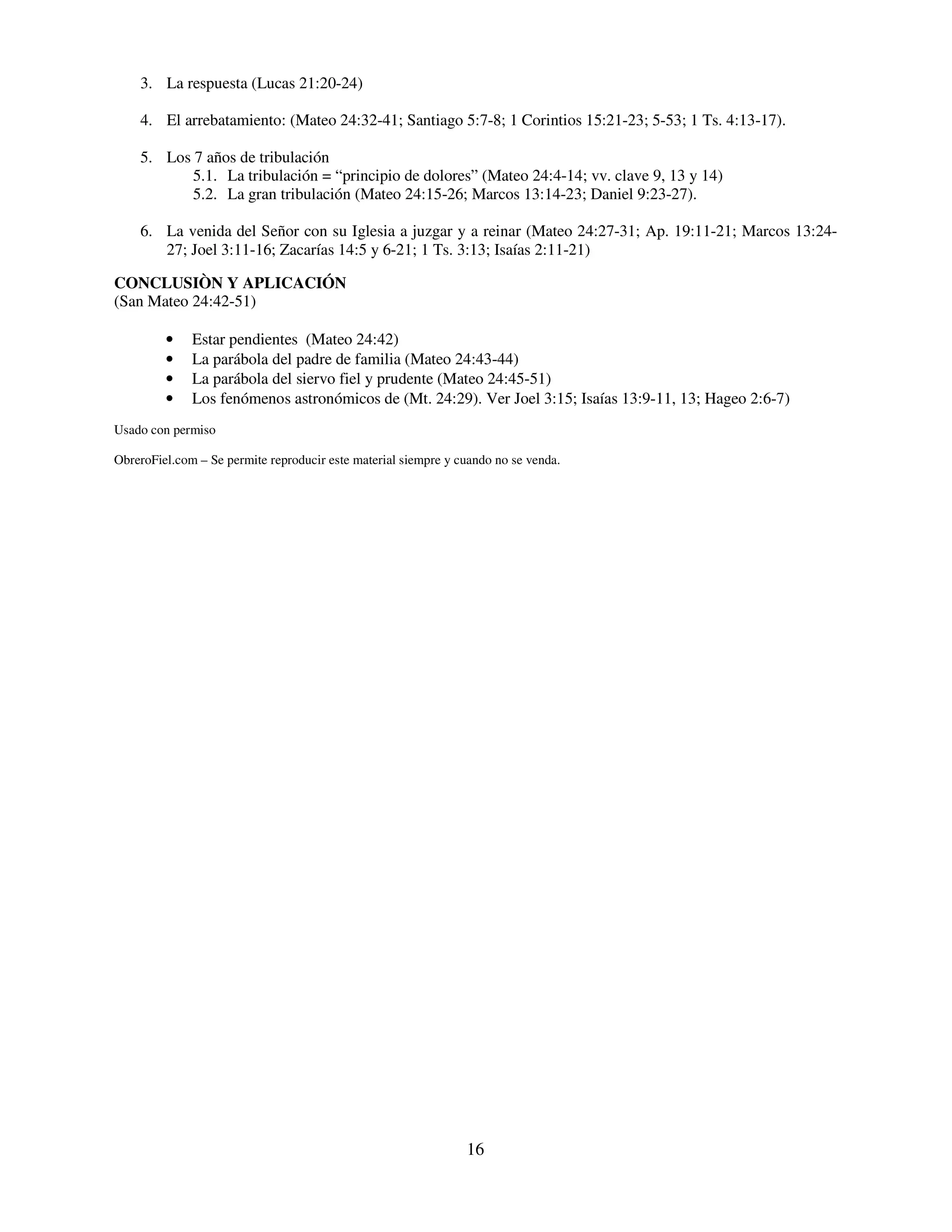 3. La respuesta (Lucas 21:20-24)

    4. El arrebatamiento: (Mateo 24:32-41; Santiago 5:7-8; 1 Corintios 15:21-23; 5-53; 1 Ts. 4:13-17).

    5. Los 7 años de tribulación
           5.1. La tribulación = “principio de dolores” (Mateo 24:4-14; vv. clave 9, 13 y 14)
           5.2. La gran tribulación (Mateo 24:15-26; Marcos 13:14-23; Daniel 9:23-27).

    6. La venida del Señor con su Iglesia a juzgar y a reinar (Mateo 24:27-31; Ap. 19:11-21; Marcos 13:24-
       27; Joel 3:11-16; Zacarías 14:5 y 6-21; 1 Ts. 3:13; Isaías 2:11-21)

CONCLUSIÒN Y APLICACIÓN
(San Mateo 24:42-51)

         •    Estar pendientes (Mateo 24:42)
         •    La parábola del padre de familia (Mateo 24:43-44)
         •    La parábola del siervo fiel y prudente (Mateo 24:45-51)
         •    Los fenómenos astronómicos de (Mt. 24:29). Ver Joel 3:15; Isaías 13:9-11, 13; Hageo 2:6-7)
Usado con permiso

ObreroFiel.com – Se permite reproducir este material siempre y cuando no se venda.




                                                                16
 