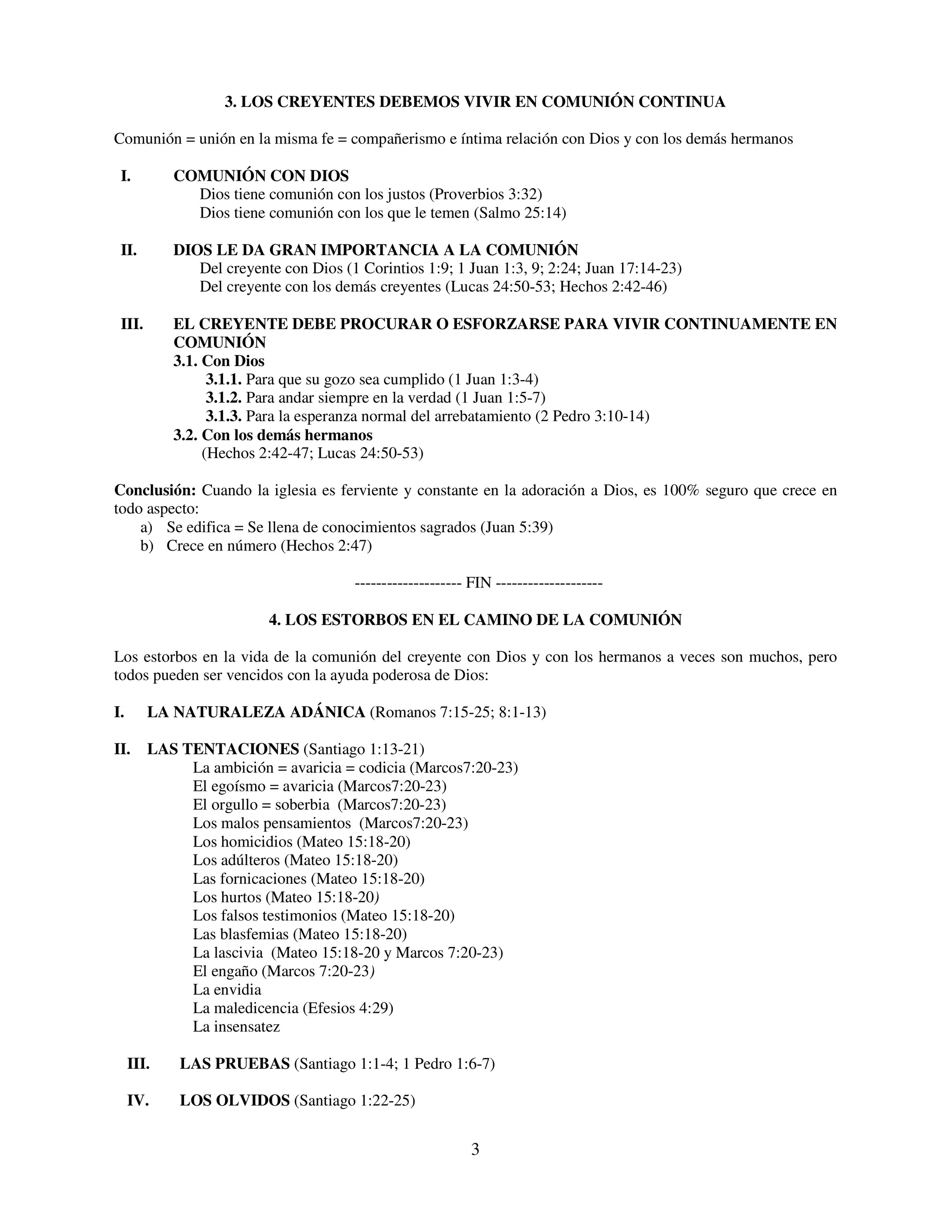 3. LOS CREYENTES DEBEMOS VIVIR EN COMUNIÓN CONTINUA

Comunión = unión en la misma fe = compañerismo e íntima relación con Dios y con los demás hermanos

 I.         COMUNIÓN CON DIOS
              Dios tiene comunión con los justos (Proverbios 3:32)
              Dios tiene comunión con los que le temen (Salmo 25:14)

 II.        DIOS LE DA GRAN IMPORTANCIA A LA COMUNIÓN
               Del creyente con Dios (1 Corintios 1:9; 1 Juan 1:3, 9; 2:24; Juan 17:14-23)
               Del creyente con los demás creyentes (Lucas 24:50-53; Hechos 2:42-46)

 III.       EL CREYENTE DEBE PROCURAR O ESFORZARSE PARA VIVIR CONTINUAMENTE EN
            COMUNIÓN
            3.1. Con Dios
                  3.1.1. Para que su gozo sea cumplido (1 Juan 1:3-4)
                  3.1.2. Para andar siempre en la verdad (1 Juan 1:5-7)
                  3.1.3. Para la esperanza normal del arrebatamiento (2 Pedro 3:10-14)
            3.2. Con los demás hermanos
                 (Hechos 2:42-47; Lucas 24:50-53)

Conclusión: Cuando la iglesia es ferviente y constante en la adoración a Dios, es 100% seguro que crece en
todo aspecto:
    a) Se edifica = Se llena de conocimientos sagrados (Juan 5:39)
    b) Crece en número (Hechos 2:47)

                                       -------------------- FIN --------------------

                          4. LOS ESTORBOS EN EL CAMINO DE LA COMUNIÓN

Los estorbos en la vida de la comunión del creyente con Dios y con los hermanos a veces son muchos, pero
todos pueden ser vencidos con la ayuda poderosa de Dios:

I.      LA NATURALEZA ADÁNICA (Romanos 7:15-25; 8:1-13)

II.     LAS TENTACIONES (Santiago 1:13-21)
             La ambición = avaricia = codicia (Marcos7:20-23)
             El egoísmo = avaricia (Marcos7:20-23)
             El orgullo = soberbia (Marcos7:20-23)
             Los malos pensamientos (Marcos7:20-23)
             Los homicidios (Mateo 15:18-20)
             Los adúlteros (Mateo 15:18-20)
             Las fornicaciones (Mateo 15:18-20)
             Los hurtos (Mateo 15:18-20)
             Los falsos testimonios (Mateo 15:18-20)
             Las blasfemias (Mateo 15:18-20)
             La lascivia (Mateo 15:18-20 y Marcos 7:20-23)
             El engaño (Marcos 7:20-23)
             La envidia
             La maledicencia (Efesios 4:29)
             La insensatez

     III.   LAS PRUEBAS (Santiago 1:1-4; 1 Pedro 1:6-7)

     IV.    LOS OLVIDOS (Santiago 1:22-25)


                                                            3
 