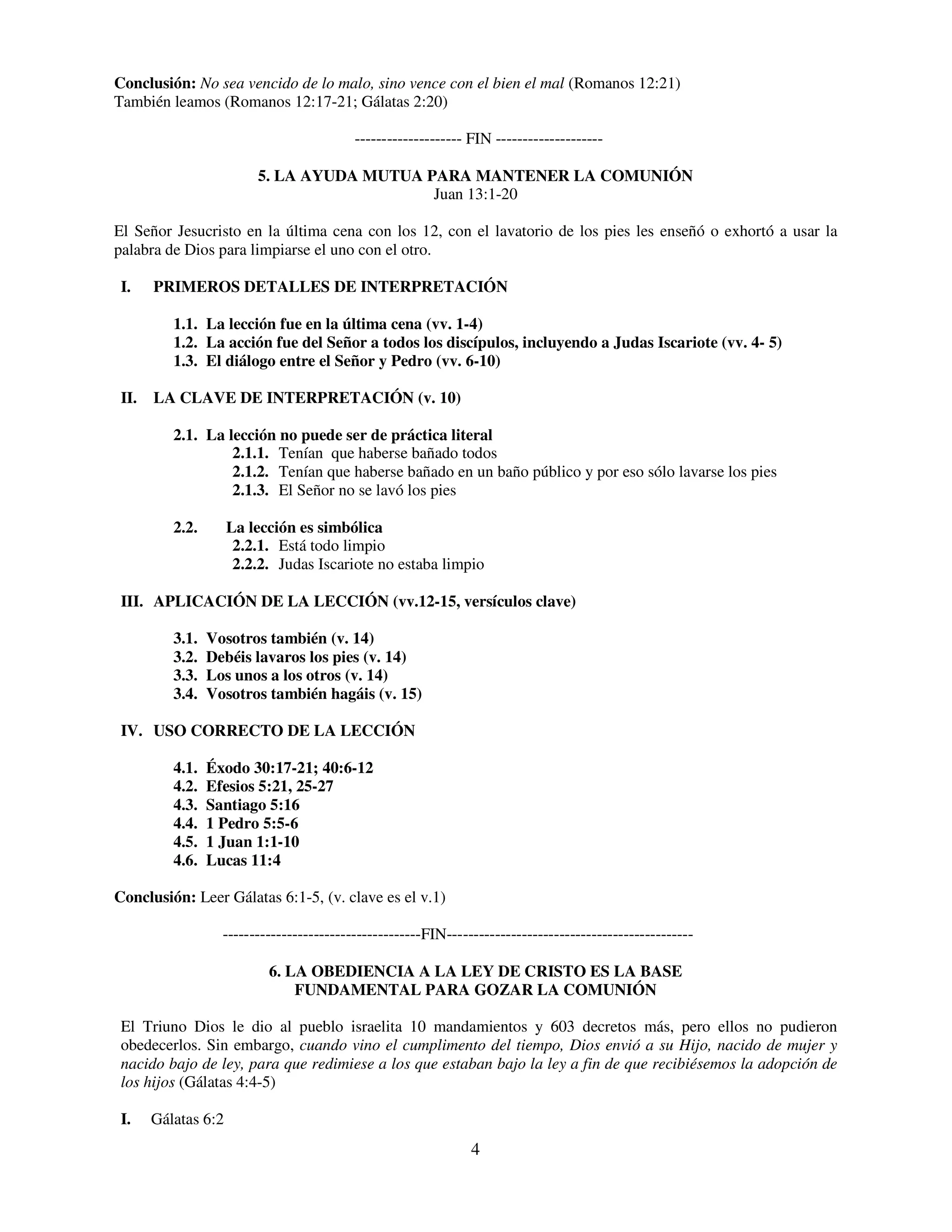 Conclusión: No sea vencido de lo malo, sino vence con el bien el mal (Romanos 12:21)
También leamos (Romanos 12:17-21; Gálatas 2:20)

                                           -------------------- FIN --------------------

                         5. LA AYUDA MUTUA PARA MANTENER LA COMUNIÓN
                                            Juan 13:1-20

El Señor Jesucristo en la última cena con los 12, con el lavatorio de los pies les enseñó o exhortó a usar la
palabra de Dios para limpiarse el uno con el otro.

 I.    PRIMEROS DETALLES DE INTERPRETACIÓN

          1.1. La lección fue en la última cena (vv. 1-4)
          1.2. La acción fue del Señor a todos los discípulos, incluyendo a Judas Iscariote (vv. 4- 5)
          1.3. El diálogo entre el Señor y Pedro (vv. 6-10)

 II.   LA CLAVE DE INTERPRETACIÓN (v. 10)

          2.1. La lección no puede ser de práctica literal
                   2.1.1. Tenían que haberse bañado todos
                   2.1.2. Tenían que haberse bañado en un baño público y por eso sólo lavarse los pies
                   2.1.3. El Señor no se lavó los pies

          2.2.       La lección es simbólica
                      2.2.1. Está todo limpio
                      2.2.2. Judas Iscariote no estaba limpio

 III. APLICACIÓN DE LA LECCIÓN (vv.12-15, versículos clave)

          3.1.   Vosotros también (v. 14)
          3.2.   Debéis lavaros los pies (v. 14)
          3.3.   Los unos a los otros (v. 14)
          3.4.   Vosotros también hagáis (v. 15)

 IV. USO CORRECTO DE LA LECCIÓN

          4.1.   Éxodo 30:17-21; 40:6-12
          4.2.   Efesios 5:21, 25-27
          4.3.   Santiago 5:16
          4.4.   1 Pedro 5:5-6
          4.5.   1 Juan 1:1-10
          4.6.   Lucas 11:4

Conclusión: Leer Gálatas 6:1-5, (v. clave es el v.1)

                   -------------------------------------FIN----------------------------------------------

                           6. LA OBEDIENCIA A LA LEY DE CRISTO ES LA BASE
                               FUNDAMENTAL PARA GOZAR LA COMUNIÓN

 El Triuno Dios le dio al pueblo israelita 10 mandamientos y 603 decretos más, pero ellos no pudieron
 obedecerlos. Sin embargo, cuando vino el cumplimento del tiempo, Dios envió a su Hijo, nacido de mujer y
 nacido bajo de ley, para que redimiese a los que estaban bajo la ley a fin de que recibiésemos la adopción de
 los hijos (Gálatas 4:4-5)

 I.    Gálatas 6:2
                                                                4
 