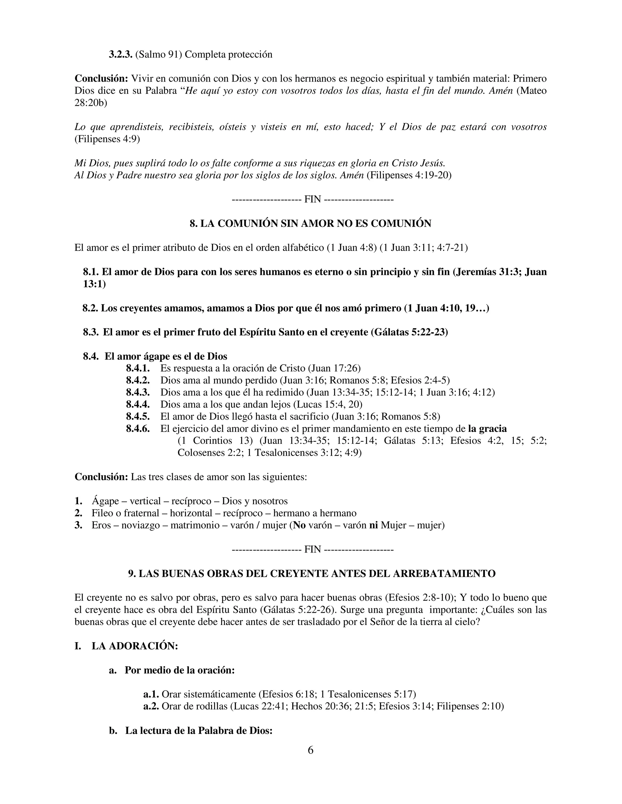 3.2.3. (Salmo 91) Completa protección

Conclusión: Vivir en comunión con Dios y con los hermanos es negocio espiritual y también material: Primero
Dios dice en su Palabra “He aquí yo estoy con vosotros todos los días, hasta el fin del mundo. Amén (Mateo
28:20b)

Lo que aprendisteis, recibisteis, oísteis y visteis en mí, esto haced; Y el Dios de paz estará con vosotros
(Filipenses 4:9)

Mi Dios, pues suplirá todo lo os falte conforme a sus riquezas en gloria en Cristo Jesús.
Al Dios y Padre nuestro sea gloria por los siglos de los siglos. Amén (Filipenses 4:19-20)

                                     -------------------- FIN --------------------

                           8. LA COMUNIÓN SIN AMOR NO ES COMUNIÓN

El amor es el primer atributo de Dios en el orden alfabético (1 Juan 4:8) (1 Juan 3:11; 4:7-21)

  8.1. El amor de Dios para con los seres humanos es eterno o sin principio y sin fin (Jeremías 31:3; Juan
  13:1)

 8.2. Los creyentes amamos, amamos a Dios por que él nos amó primero (1 Juan 4:10, 19…)

  8.3. El amor es el primer fruto del Espíritu Santo en el creyente (Gálatas 5:22-23)

  8.4. El amor ágape es el de Dios
           8.4.1. Es respuesta a la oración de Cristo (Juan 17:26)
           8.4.2. Dios ama al mundo perdido (Juan 3:16; Romanos 5:8; Efesios 2:4-5)
           8.4.3. Dios ama a los que él ha redimido (Juan 13:34-35; 15:12-14; 1 Juan 3:16; 4:12)
           8.4.4. Dios ama a los que andan lejos (Lucas 15:4, 20)
           8.4.5. El amor de Dios llegó hasta el sacrificio (Juan 3:16; Romanos 5:8)
           8.4.6. El ejercicio del amor divino es el primer mandamiento en este tiempo de la gracia
                      (1 Corintios 13) (Juan 13:34-35; 15:12-14; Gálatas 5:13; Efesios 4:2, 15; 5:2;
                      Colosenses 2:2; 1 Tesalonicenses 3:12; 4:9)

Conclusión: Las tres clases de amor son las siguientes:

1. Ágape – vertical – recíproco – Dios y nosotros
2. Fileo o fraternal – horizontal – recíproco – hermano a hermano
3. Eros – noviazgo – matrimonio – varón / mujer (No varón – varón ni Mujer – mujer)

                                     -------------------- FIN --------------------

            9. LAS BUENAS OBRAS DEL CREYENTE ANTES DEL ARREBATAMIENTO

El creyente no es salvo por obras, pero es salvo para hacer buenas obras (Efesios 2:8-10); Y todo lo bueno que
el creyente hace es obra del Espíritu Santo (Gálatas 5:22-26). Surge una pregunta importante: ¿Cuáles son las
buenas obras que el creyente debe hacer antes de ser trasladado por el Señor de la tierra al cielo?

I. LA ADORACIÓN:

        a. Por medio de la oración:

                a.1. Orar sistemáticamente (Efesios 6:18; 1 Tesalonicenses 5:17)
                a.2. Orar de rodillas (Lucas 22:41; Hechos 20:36; 21:5; Efesios 3:14; Filipenses 2:10)

        b. La lectura de la Palabra de Dios:
                                                          6
 