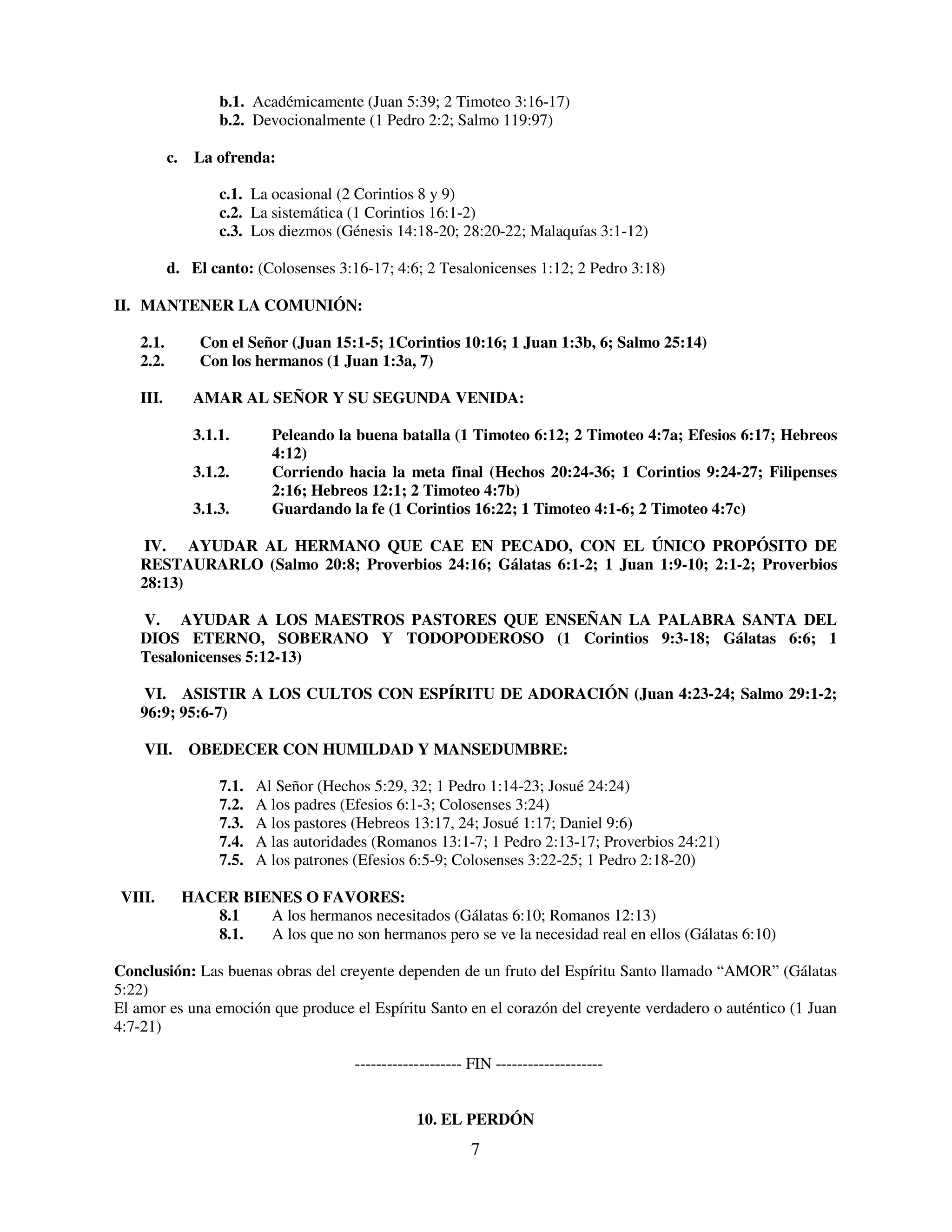 b.1. Académicamente (Juan 5:39; 2 Timoteo 3:16-17)
                    b.2. Devocionalmente (1 Pedro 2:2; Salmo 119:97)

          c.    La ofrenda:

                    c.1. La ocasional (2 Corintios 8 y 9)
                    c.2. La sistemática (1 Corintios 16:1-2)
                    c.3. Los diezmos (Génesis 14:18-20; 28:20-22; Malaquías 3:1-12)

          d. El canto: (Colosenses 3:16-17; 4:6; 2 Tesalonicenses 1:12; 2 Pedro 3:18)

II. MANTENER LA COMUNIÓN:

   2.1.          Con el Señor (Juan 15:1-5; 1Corintios 10:16; 1 Juan 1:3b, 6; Salmo 25:14)
   2.2.          Con los hermanos (1 Juan 1:3a, 7)

   III.         AMAR AL SEÑOR Y SU SEGUNDA VENIDA:

                3.1.1.       Peleando la buena batalla (1 Timoteo 6:12; 2 Timoteo 4:7a; Efesios 6:17; Hebreos
                             4:12)
                3.1.2.       Corriendo hacia la meta final (Hechos 20:24-36; 1 Corintios 9:24-27; Filipenses
                             2:16; Hebreos 12:1; 2 Timoteo 4:7b)
                3.1.3.       Guardando la fe (1 Corintios 16:22; 1 Timoteo 4:1-6; 2 Timoteo 4:7c)

   IV. AYUDAR AL HERMANO QUE CAE EN PECADO, CON EL ÚNICO PROPÓSITO DE
   RESTAURARLO (Salmo 20:8; Proverbios 24:16; Gálatas 6:1-2; 1 Juan 1:9-10; 2:1-2; Proverbios
   28:13)

   V. AYUDAR A LOS MAESTROS PASTORES QUE ENSEÑAN LA PALABRA SANTA DEL
   DIOS ETERNO, SOBERANO Y TODOPODEROSO (1 Corintios 9:3-18; Gálatas 6:6; 1
   Tesalonicenses 5:12-13)

   VI. ASISTIR A LOS CULTOS CON ESPÍRITU DE ADORACIÓN (Juan 4:23-24; Salmo 29:1-2;
   96:9; 95:6-7)

    VII. OBEDECER CON HUMILDAD Y MANSEDUMBRE:

                    7.1.   Al Señor (Hechos 5:29, 32; 1 Pedro 1:14-23; Josué 24:24)
                    7.2.   A los padres (Efesios 6:1-3; Colosenses 3:24)
                    7.3.   A los pastores (Hebreos 13:17, 24; Josué 1:17; Daniel 9:6)
                    7.4.   A las autoridades (Romanos 13:1-7; 1 Pedro 2:13-17; Proverbios 24:21)
                    7.5.   A los patrones (Efesios 6:5-9; Colosenses 3:22-25; 1 Pedro 2:18-20)

 VIII.         HACER BIENES O FAVORES:
                  8.1   A los hermanos necesitados (Gálatas 6:10; Romanos 12:13)
                  8.1.  A los que no son hermanos pero se ve la necesidad real en ellos (Gálatas 6:10)

Conclusión: Las buenas obras del creyente dependen de un fruto del Espíritu Santo llamado “AMOR” (Gálatas
5:22)
El amor es una emoción que produce el Espíritu Santo en el corazón del creyente verdadero o auténtico (1 Juan
4:7-21)

                                         -------------------- FIN --------------------


                                                    10. EL PERDÓN
                                                              7
 