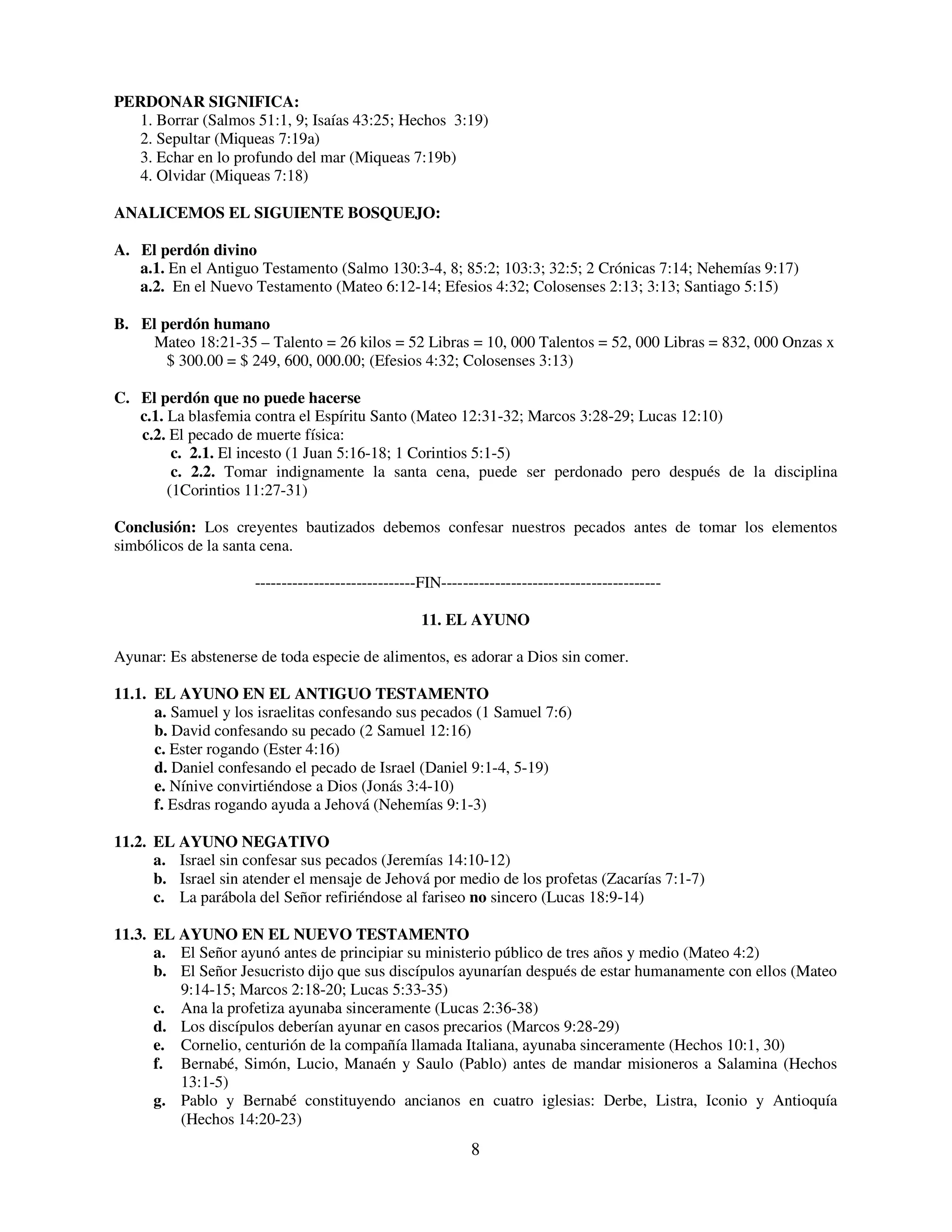 PERDONAR SIGNIFICA:
   1. Borrar (Salmos 51:1, 9; Isaías 43:25; Hechos 3:19)
   2. Sepultar (Miqueas 7:19a)
   3. Echar en lo profundo del mar (Miqueas 7:19b)
   4. Olvidar (Miqueas 7:18)

ANALICEMOS EL SIGUIENTE BOSQUEJO:

A. El perdón divino
   a.1. En el Antiguo Testamento (Salmo 130:3-4, 8; 85:2; 103:3; 32:5; 2 Crónicas 7:14; Nehemías 9:17)
   a.2. En el Nuevo Testamento (Mateo 6:12-14; Efesios 4:32; Colosenses 2:13; 3:13; Santiago 5:15)

B. El perdón humano
    Mateo 18:21-35 – Talento = 26 kilos = 52 Libras = 10, 000 Talentos = 52, 000 Libras = 832, 000 Onzas x
       $ 300.00 = $ 249, 600, 000.00; (Efesios 4:32; Colosenses 3:13)

C. El perdón que no puede hacerse
   c.1. La blasfemia contra el Espíritu Santo (Mateo 12:31-32; Marcos 3:28-29; Lucas 12:10)
   c.2. El pecado de muerte física:
         c. 2.1. El incesto (1 Juan 5:16-18; 1 Corintios 5:1-5)
         c. 2.2. Tomar indignamente la santa cena, puede ser perdonado pero después de la disciplina
        (1Corintios 11:27-31)

Conclusión: Los creyentes bautizados debemos confesar nuestros pecados antes de tomar los elementos
simbólicos de la santa cena.

                     ------------------------------FIN-----------------------------------------

                                                   11. EL AYUNO

Ayunar: Es abstenerse de toda especie de alimentos, es adorar a Dios sin comer.

11.1. EL AYUNO EN EL ANTIGUO TESTAMENTO
      a. Samuel y los israelitas confesando sus pecados (1 Samuel 7:6)
      b. David confesando su pecado (2 Samuel 12:16)
      c. Ester rogando (Ester 4:16)
      d. Daniel confesando el pecado de Israel (Daniel 9:1-4, 5-19)
      e. Nínive convirtiéndose a Dios (Jonás 3:4-10)
      f. Esdras rogando ayuda a Jehová (Nehemías 9:1-3)

11.2. EL AYUNO NEGATIVO
      a. Israel sin confesar sus pecados (Jeremías 14:10-12)
      b. Israel sin atender el mensaje de Jehová por medio de los profetas (Zacarías 7:1-7)
      c. La parábola del Señor refiriéndose al fariseo no sincero (Lucas 18:9-14)

11.3. EL AYUNO EN EL NUEVO TESTAMENTO
      a. El Señor ayunó antes de principiar su ministerio público de tres años y medio (Mateo 4:2)
      b. El Señor Jesucristo dijo que sus discípulos ayunarían después de estar humanamente con ellos (Mateo
         9:14-15; Marcos 2:18-20; Lucas 5:33-35)
      c. Ana la profetiza ayunaba sinceramente (Lucas 2:36-38)
      d. Los discípulos deberían ayunar en casos precarios (Marcos 9:28-29)
      e. Cornelio, centurión de la compañía llamada Italiana, ayunaba sinceramente (Hechos 10:1, 30)
      f. Bernabé, Simón, Lucio, Manaén y Saulo (Pablo) antes de mandar misioneros a Salamina (Hechos
         13:1-5)
      g. Pablo y Bernabé constituyendo ancianos en cuatro iglesias: Derbe, Listra, Iconio y Antioquía
         (Hechos 14:20-23)
                                                            8
 