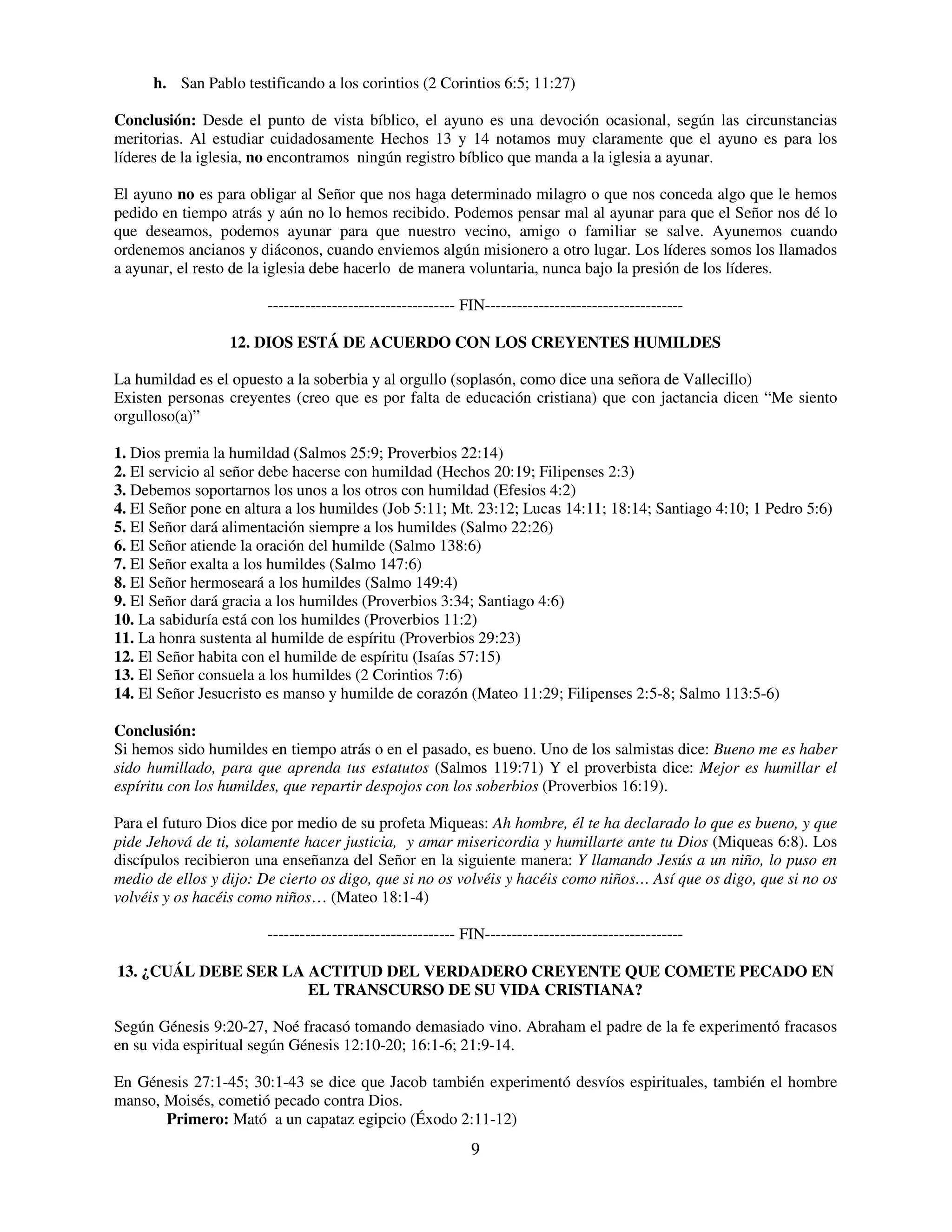 h. San Pablo testificando a los corintios (2 Corintios 6:5; 11:27)

Conclusión: Desde el punto de vista bíblico, el ayuno es una devoción ocasional, según las circunstancias
meritorias. Al estudiar cuidadosamente Hechos 13 y 14 notamos muy claramente que el ayuno es para los
líderes de la iglesia, no encontramos ningún registro bíblico que manda a la iglesia a ayunar.

El ayuno no es para obligar al Señor que nos haga determinado milagro o que nos conceda algo que le hemos
pedido en tiempo atrás y aún no lo hemos recibido. Podemos pensar mal al ayunar para que el Señor nos dé lo
que deseamos, podemos ayunar para que nuestro vecino, amigo o familiar se salve. Ayunemos cuando
ordenemos ancianos y diáconos, cuando enviemos algún misionero a otro lugar. Los líderes somos los llamados
a ayunar, el resto de la iglesia debe hacerlo de manera voluntaria, nunca bajo la presión de los líderes.

                        ----------------------------------- FIN-------------------------------------

                  12. DIOS ESTÁ DE ACUERDO CON LOS CREYENTES HUMILDES

La humildad es el opuesto a la soberbia y al orgullo (soplasón, como dice una señora de Vallecillo)
Existen personas creyentes (creo que es por falta de educación cristiana) que con jactancia dicen “Me siento
orgulloso(a)”

1. Dios premia la humildad (Salmos 25:9; Proverbios 22:14)
2. El servicio al señor debe hacerse con humildad (Hechos 20:19; Filipenses 2:3)
3. Debemos soportarnos los unos a los otros con humildad (Efesios 4:2)
4. El Señor pone en altura a los humildes (Job 5:11; Mt. 23:12; Lucas 14:11; 18:14; Santiago 4:10; 1 Pedro 5:6)
5. El Señor dará alimentación siempre a los humildes (Salmo 22:26)
6. El Señor atiende la oración del humilde (Salmo 138:6)
7. El Señor exalta a los humildes (Salmo 147:6)
8. El Señor hermoseará a los humildes (Salmo 149:4)
9. El Señor dará gracia a los humildes (Proverbios 3:34; Santiago 4:6)
10. La sabiduría está con los humildes (Proverbios 11:2)
11. La honra sustenta al humilde de espíritu (Proverbios 29:23)
12. El Señor habita con el humilde de espíritu (Isaías 57:15)
13. El Señor consuela a los humildes (2 Corintios 7:6)
14. El Señor Jesucristo es manso y humilde de corazón (Mateo 11:29; Filipenses 2:5-8; Salmo 113:5-6)

Conclusión:
Si hemos sido humildes en tiempo atrás o en el pasado, es bueno. Uno de los salmistas dice: Bueno me es haber
sido humillado, para que aprenda tus estatutos (Salmos 119:71) Y el proverbista dice: Mejor es humillar el
espíritu con los humildes, que repartir despojos con los soberbios (Proverbios 16:19).

Para el futuro Dios dice por medio de su profeta Miqueas: Ah hombre, él te ha declarado lo que es bueno, y que
pide Jehová de ti, solamente hacer justicia, y amar misericordia y humillarte ante tu Dios (Miqueas 6:8). Los
discípulos recibieron una enseñanza del Señor en la siguiente manera: Y llamando Jesús a un niño, lo puso en
medio de ellos y dijo: De cierto os digo, que si no os volvéis y hacéis como niños… Así que os digo, que si no os
volvéis y os hacéis como niños… (Mateo 18:1-4)

                        ----------------------------------- FIN-------------------------------------

13. ¿CUÁL DEBE SER LA ACTITUD DEL VERDADERO CREYENTE QUE COMETE PECADO EN
                      EL TRANSCURSO DE SU VIDA CRISTIANA?

Según Génesis 9:20-27, Noé fracasó tomando demasiado vino. Abraham el padre de la fe experimentó fracasos
en su vida espiritual según Génesis 12:10-20; 16:1-6; 21:9-14.

En Génesis 27:1-45; 30:1-43 se dice que Jacob también experimentó desvíos espirituales, también el hombre
manso, Moisés, cometió pecado contra Dios.
       Primero: Mató a un capataz egipcio (Éxodo 2:11-12)
                                                             9
 