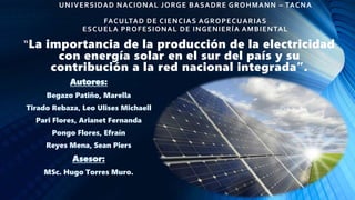 “La importancia de la producción de la electricidad
con energía solar en el sur del país y su
contribución a la red nacional integrada”.
UNIVERSIDAD NACIONAL JORGE BASADRE GROHMANN – TACNA
FACULTAD DE CIENCIAS AGROPECUARIAS
ESCUELA PROFESIONAL DE INGENIERÍA AMBIENTAL
Autores:
Begazo Patiño, Marella
Tirado Rebaza, Leo Ulises Michaell
Pari Flores, Arianet Fernanda
Pongo Flores, Efraín
Reyes Mena, Sean Piers
Asesor:
MSc. Hugo Torres Muro.
 