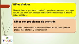 Niños tímidos
Al ser el títere el que habla por el niño, pueden expresarse con mayor
soltura. Los niños son capaces de hablar con más fluidez al hacerlo
detrás del títere.
Niños con problemas de atención
Por medio de las obras e historias con títeres, los niños pueden
prestar más atención y concentración.
 