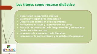 Los títeres como recurso didáctico
• Desarrollan la expresión creativa
• Estimular y expandir la imaginación
• Desarrolla la expresión oral espontánea
• Perfecciona el habla y la proyección de la voz
• Practica las destrezas de la lengua escrita y aumentar la
fluidez en la lectura oral
• Incrementa la valoración de la literatura
• Incrementar la autoconfianza y la satisfacción personal
 