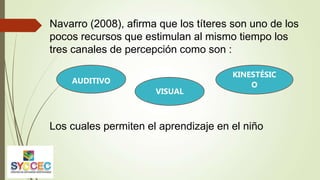 Navarro (2008), afirma que los títeres son uno de los
pocos recursos que estimulan al mismo tiempo los
tres canales de percepción como son :
Los cuales permiten el aprendizaje en el niño
AUDITIVO
VISUAL
KINESTÉSIC
O
 