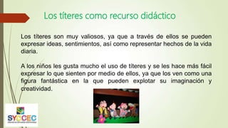Los títeres como recurso didáctico
Los títeres son muy valiosos, ya que a través de ellos se pueden
expresar ideas, sentimientos, así como representar hechos de la vida
diaria.
A los niños les gusta mucho el uso de títeres y se les hace más fácil
expresar lo que sienten por medio de ellos, ya que los ven como una
figura fantástica en la que pueden explotar su imaginación y
creatividad.
 