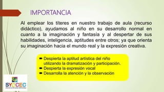 IMPORTANCIA
Al emplear los títeres en nuestro trabajo de aula (recurso
didáctico), ayudamos al niño en su desarrollo normal en
cuanto a la imaginación y fantasía y al despertar de sus
habilidades, inteligencia, aptitudes entre otros; ya que orienta
su imaginación hacia el mundo real y la expresión creativa.
 Despierta la aptitud artística del niño
utilizando la dramatización y participación.
 Despierta la expresión vocal
 Desarrolla la atención y la observación
 