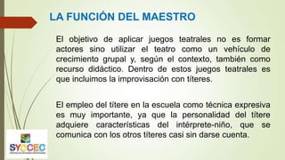 El objetivo de aplicar juegos teatrales no es formar
actores sino utilizar el teatro como un vehículo de
crecimiento grupal y, según el contexto, también como
recurso didáctico. Dentro de estos juegos teatrales es
que incluimos la improvisación con títeres.
El empleo del títere en la escuela como técnica expresiva
es muy importante, ya que la personalidad del títere
adquiere características del intérprete-niño, que se
comunica con los otros títeres casi sin darse cuenta.
LA FUNCIÓN DEL MAESTRO
 