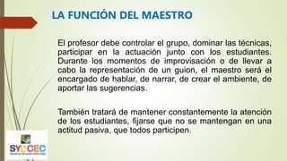 El profesor debe controlar el grupo, dominar las técnicas,
participar en la actuación junto con los estudiantes.
Durante los momentos de improvisación o de llevar a
cabo la representación de un guion, el maestro será el
encargado de hablar, de narrar, de crear el ambiente, de
aportar las sugerencias.
También tratará de mantener constantemente la atención
de los estudiantes, fijarse que no se mantengan en una
actitud pasiva, que todos participen.
LA FUNCIÓN DEL MAESTRO
 