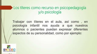 Los títeres como recurso en psicopedagogía
y/o psicología
Trabajar con títeres en el aula, así como , en
psicología infantil nos ayuda a que nuestros
alumnos o pacientes puedan expresar diferentes
aspectos de su personalidad, como por ejemplo:
 