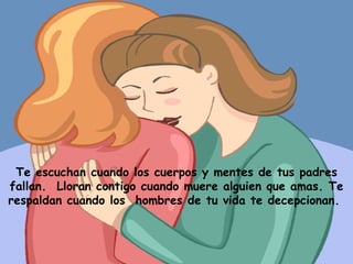 Te escuchan cuando los cuerpos y mentes de tus padres fallan.  Lloran contigo cuando muere alguien que amas. Te respaldan cuando los  hombres de tu vida te decepcionan.  