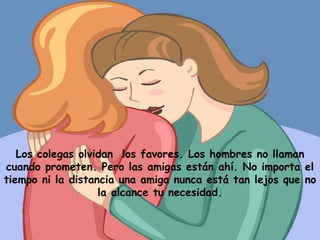 Los colegas olvidan  los favores. Los hombres no llaman cuando prometen. Pero las amigas están ahí. No importa el tiempo ni la distancia una amiga nunca está tan lejos que no la alcance tu necesidad. 