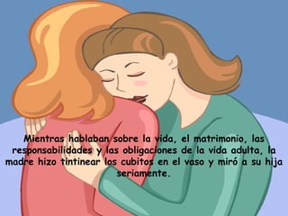 Mientras hablaban sobre la vida, el matrimonio, las responsabilidades y las obligaciones de la vida adulta, la madre hizo tintinear los cubitos en el vaso y miró a su hija seriamente. 