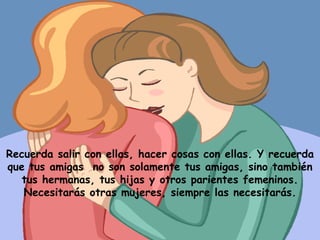 Recuerda salir con ellas, hacer cosas con ellas. Y recuerda que tus amigas  no son solamente tus amigas, sino también tus hermanas, tus hijas y otros parientes femeninos. Necesitarás otras mujeres, siempre las necesitarás. 