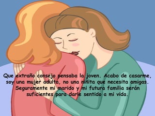 Que extraño consejo pensaba la joven. Acabo de casarme, soy una mujer adulta, no una niñita que necesita amigas. Seguramente mi marido y mi futura familia serán suficientes para darle sentido a mi vida. 