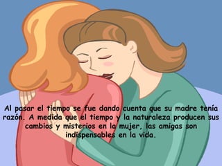 Al pasar el tiempo se fue dando cuenta que su madre tenía razón. A medida que el tiempo y la naturaleza producen sus cambios y misterios en la mujer, las amigas son indispensables en la vida. 