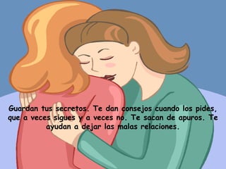 Guardan tus secretos. Te dan consejos cuando los pides, que a veces sigues y a veces no. Te sacan de apuros. Te ayudan a dejar las malas relaciones. 