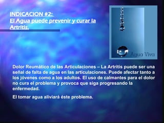 Dolor Reumático de las Articulaciones – La Artritis puede ser una señal de falta de agua en las articulaciones. Puede afectar tanto a los jóvenes como a los adultos. El uso de calmantes para el dolor no cura el problema y provoca que siga progresando la enfermedad.  El tomar agua aliviará éste problema. INDICACION #2:  El Agua puede prevenir y curar la Artritis.   