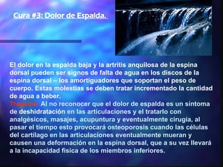 El dolor en la espalda baja y la artritis anquilosa de la espina dorsal pueden ser signos de falta de agua en los discos de la espina dorsal – los amortiguadores que soportan el peso de cuerpo. Estas molestias se deben tratar incrementado la cantidad de agua a beber.  Tragedia:  Al no reconocer que el dolor de espalda es un síntoma de  deshidratación  en las articulaciones y el tratarlo con analgésicos, masajes, acupuntura y eventualmente cirugía, al pasar el tiempo esto provocará osteoporosis cuando las células del cartílago en las articulaciones eventualmente mueran y causen una deformación en la espina dorsal, que a su vez llevará a la incapacidad física de los miembros inferiores.  Cura #3: Dolor de Espalda.  