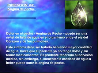 Dolor en el pecho - Angina de Pecho – puede ser una señal de falta de agua en el organismo entre el eje del Corazón y de los pulmones.   Este síntoma debe ser tratado bebiendo mayor cantidad de agua, hasta que el paciente ya no tenga dolor y sin tomar medicamentos. Es prudente tener una supervisión médica, sin embargo, al aumentar la cantidad de agua a beber puede curar la angina de pecho.  INDICACION  #4:  Angina de pecho.  