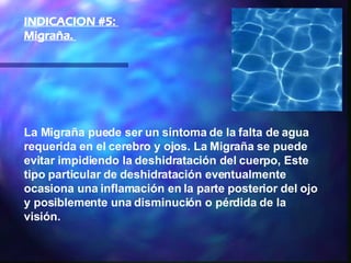 La Migraña puede ser un síntoma de la falta de agua requerida en el cerebro y ojos. La Migraña se puede evitar impidiendo la deshidratación del cuerpo, Este tipo particular de deshidratación eventualmente ocasiona una inflamación en la parte posterior del ojo y posiblemente una disminución o pérdida de la visión.   INDICACION #5:  Migraña.  