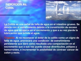 La Colitis es una señal de falta de agua en el intestino grueso. Se asocia con el estreñimiento debido a la constricción de exceso de agua que se ejerce en el excremento y que a su vez pierde la lubricación que brinda el agua.  Tragedia:  Al no reconocer el dolor de la colitis como un signo de falta de agua, provocará una condición  de estreñimiento persistente que dará como resultado una compactación en el excremento que a sus vez puede causar divertículos, pólipos y hemorroides, e incrementar la posibilidad de contraer cáncer de colon y recto.  INDICACION #6:  Colitis.   
