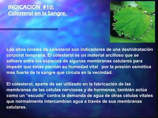 Los altos niveles de colesterol son indicadores de una deshidratación corporal temprana. El colesterol es un material arcilloso que se adhiere entre los espacios de algunas membranas celulares para impedir que éstas pierdan su humedad vital  por la presión osmótica mas fuerte de la sangre que circula en la vecindad.  El colesterol, aparte de ser utilizado en la fabricación de las membranas de las células nerviosas y de hormonas, también actúa como un “escudo” contra la demanda de agua de otras células vitales que normalmente intercambian agua a través de sus membranas celulares.   INDICACION  #10: Colesterol en la Sangre.  