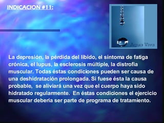 La depresión, la pérdida del libido, el síntoma de fatiga crónica, el lupus, la esclerosis múltiple, la distrofia muscular. Todas éstas condiciones pueden ser causa de una deshidratación prolongada. Si fuese ésta la causa probable,  se aliviará una vez que el cuerpo haya sido hidratado regularmente.  En éstas condiciones el ejercicio muscular debería ser parte de programa de tratamiento.  INDICACION #11:   