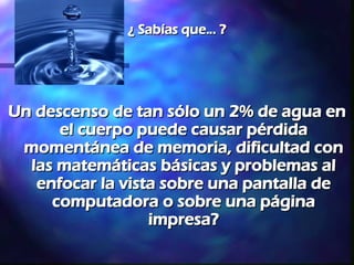 ¿ Sabías que... ? Un descenso de tan sólo un 2% de agua en el cuerpo puede causar pérdida momentánea de memoria, dificultad con las matemáticas básicas y problemas al enfocar la vista sobre una pantalla de computadora o sobre una página impresa? 