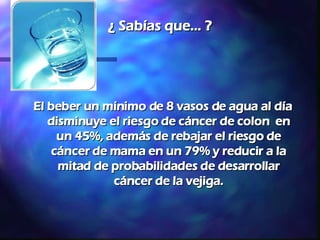 ¿ Sabías que... ? El beber un mínimo de 8 vasos de agua al día disminuye el riesgo de cáncer de colon  en un 45%, además de rebajar el riesgo de cáncer de mama en un 79% y reducir a la mitad de probabilidades de desarrollar cáncer de la vejiga. 