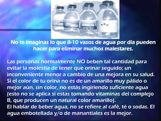 No te imaginas lo que 8-10 vasos de agua por día pueden hacer para eliminar muchos malestares. Las personas normalmente NO beben tal cantidad para evitar la molestia de tener que orinar seguido; un inconveniente menor a cambio de una mejora en su salud.  Si el color de tu orina no es de un amarillo muy pálido o mejor aún, sin color, no estás ingiriendo suficiente agua (esto no se aplica si estas tomando vitaminas del complejo B, que producen un natural color amarillo). El hablar de beber agua, no se refiere al café, té o sodas. El agua embotellada y/o de manantiales es la mejor.   
