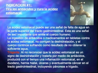 La acidez estomacal puede ser una señal de falta de agua en la parte superior del tracto gastrointestinal. Esta es una señal de sed importante que emite el cuerpo humano.  La ingestión de antiácidos o medicamentos en tabletas contra la acidez estomacal, no corrigen la deshidratación, y el cuerpo continúa sufriendo como resultado de no obtener la suficiente agua. Tragedia :  Al no reconocer que la acidez estomacal es un signo de deshidratación y tratarla por medio de antiácidos, producirá con el tiempo una inflamación estomacal, en el duodeno, hernia hiatal, úlceras y eventualmente cáncer en el tracto gastrointestinal, incluyendo páncreas e hígado.  INDICACION #1:  Tira los antiácidos y cura la acidez estomacal. 