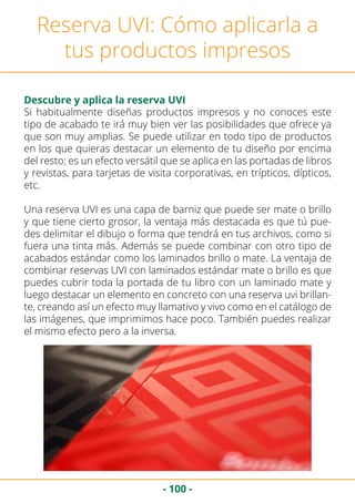 - 100 -
Reserva UVI: Cómo aplicarla a
tus productos impresos
Descubre y aplica la reserva UVI
Si habitualmente diseñas productos impresos y no conoces este
tipo de acabado te irá muy bien ver las posibilidades que ofrece ya
que son muy amplias. Se puede utilizar en todo tipo de productos
en los que quieras destacar un elemento de tu diseño por encima
del resto; es un efecto versátil que se aplica en las portadas de libros
y revistas, para tarjetas de visita corporativas, en trípticos, dípticos,
etc.
Una reserva UVI es una capa de barniz que puede ser mate o brillo
y que tiene cierto grosor, la ventaja más destacada es que tú pue-
des delimitar el dibujo o forma que tendrá en tus archivos, como si
fuera una tinta más. Además se puede combinar con otro tipo de
acabados estándar como los laminados brillo o mate. La ventaja de
combinar reservas UVI con laminados estándar mate o brillo es que
puedes cubrir toda la portada de tu libro con un laminado mate y
luego destacar un elemento en concreto con una reserva uvi brillan-
te, creando así un efecto muy llamativo y vivo como en el catálogo de
las imágenes, que imprimimos hace poco. También puedes realizar
el mismo efecto pero a la inversa.
 