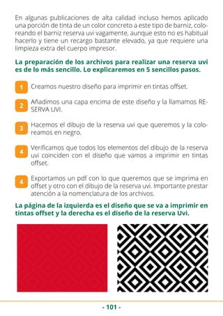 - 101 -
En algunas publicaciones de alta calidad incluso hemos aplicado
una porción de tinta de un color concreto a este tipo de barniz, colo-
reando el barniz reserva uvi vagamente, aunque esto no es habitual
hacerlo y tiene un recargo bastante elevado, ya que requiere una
limpieza extra del cuerpo impresor.
Creamos nuestro diseño para imprimir en tintas offset.
Añadimos una capa encima de este diseño y la llamamos RE-
SERVA UVI.
Hacemos el dibujo de la reserva uvi que queremos y la colo-
reamos en negro.
Verificamos que todos los elementos del dibujo de la reserva
uvi coinciden con el diseño que vamos a imprimir en tintas
offset.
Exportamos un pdf con lo que queremos que se imprima en
offset y otro con el dibujo de la reserva uvi. Importante prestar
atención a la nomenclatura de los archivos.
1
La preparación de los archivos para realizar una reserva uvi
es de lo más sencillo. Lo explicaremos en 5 sencillos pasos.
2
3
4
4
La página de la izquierda es el diseño que se va a imprimir en
tintas offset y la derecha es el diseño de la reserva Uvi.
 
