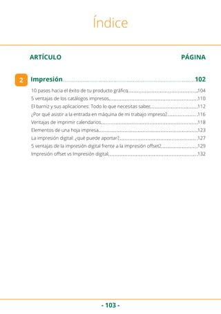 - 103 -
ARTÍCULO	 PÁGINA
Índice
10 pasos hacia el éxito de tu producto gráfico	 104
5 ventajas de los catálogos impresos	 110
El barniz y sus aplicaciones: Todo lo que necesitas saber	 112
¿Por qué asistir a la entrada en máquina de mi trabajo impreso?	 116
Ventajas de imprimir calendarios	 118
Elementos de una hoja impresa	 123
La impresión digital: ¿qué puede aportar?	 127
5 ventajas de la impresión digital frente a la impresión offset?	 129
Impresión offset vs Impresión digital	 132
2 Impresión	102
 