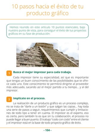 - 104 -
10 pasos hacia el éxito de tu
producto gráfico
Cada impresor tiene su especialidad, así que es importante
que tengas un buen conocimiento de las posibilidades que te ofre-
ce cada uno. Este conocimiento te permitirá dirigirte al proveedor
más adecuado, sacando así el mejor partido a tu tiempo… y al del
impresor.
1
2
Hemos reunido en este artículo 10 puntos esenciales, bajo
nuestro punto de vista, para conseguir el éxito de tus proyectos
gráficos en su fase de producción:
Implícate en el proceso.
Busca el mejor impresor para cada trabajo.
La realización de un producto gráfico es un proceso complejo,
no se trata de “darle a un botón” y que salgan las copias… hay toda
una serie de pasos a seguir, requerimientos que cumplir y limitacio-
nes de todo tipo a tener en cuenta. El impresor es el experto, eso
es cierto, pero también lo es que sin tu colaboración, el proceso no
puede llegar a buen puerto. El trabajo “codo con codo” entre el cliente
y el impresor está en la base de todo proyecto gráfico de éxito.
 