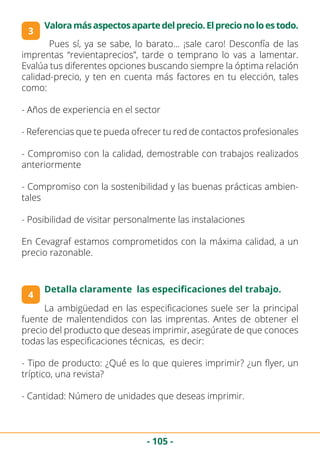 - 105 -
4
3
Detalla claramente las especificaciones del trabajo.
Valoramásaspectosapartedelprecio.Elprecionoloestodo.
	 Pues sí, ya se sabe, lo barato… ¡sale caro! Desconfía de las
imprentas “revientaprecios”, tarde o temprano lo vas a lamentar.
Evalúa tus diferentes opciones buscando siempre la óptima relación
calidad-precio, y ten en cuenta más factores en tu elección, tales
como:
- Años de experiencia en el sector
- Referencias que te pueda ofrecer tu red de contactos profesionales
- Compromiso con la calidad, demostrable con trabajos realizados
anteriormente
- Compromiso con la sostenibilidad y las buenas prácticas ambien-
tales
- Posibilidad de visitar personalmente las instalaciones
En Cevagraf estamos comprometidos con la máxima calidad, a un
precio razonable.
La ambigüedad en las especificaciones suele ser la principal
fuente de malentendidos con las imprentas. Antes de obtener el
precio del producto que deseas imprimir, asegúrate de que conoces
todas las especificaciones técnicas, es decir:
- Tipo de producto: ¿Qué es lo que quieres imprimir? ¿un flyer, un
tríptico, una revista?
- Cantidad: Número de unidades que deseas imprimir.
 