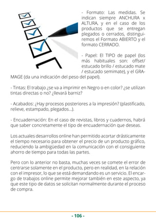 - 106 -
- Formato: Las medidas. Se
indican siempre ANCHURA x
ALTURA, y en el caso de los
productos que se entregan
plegados o cerrados, distingui-
remos el Formato ABIERTO y el
formato CERRADO.
- Papel: El TIPO de papel (los
más habituales son: offset/
estucado brillo / estucado mate
/ estucado semimate), y el GRA-
MAGE (da una indicación del peso del papel).
- Tintas: El trabajo ¿se va a imprimir en Negro o en color? ¿se utilizan
tintas directas o no? ¿llevará barniz?
- Acabados: ¿Hay procesos posteriores a la impresión? (plastificado,
relieve, estampado, plegados…).
- Encuadernación: En el caso de revistas, libros y cuadernos, habrá
que saber concretamente el tipo de encuadernación que deseas.
Los actuales desarrollos online han permitido acortar drásticamente
el tiempo necesario para obtener el precio de un producto gráfico,
reduciendo la ambigüedad en la comunicación con el consiguiente
ahorro de tiempo para todas las partes.
Pero con lo anterior no basta, muchas veces se comete el error de
centrarse solamente en el producto, pero en realidad, en la relación
con el impresor, lo que se está demandando es un servicio. El encar-
go de trabajos online permite mejorar también en este aspecto, ya
que este tipo de datos se solicitan normalmente durante el proceso
de compra.
 