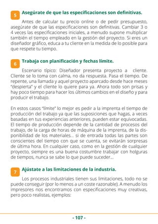 - 107 -
Antes de calcular tu precio online o de pedir presupuesto,
asegúrate de que las especificaciones son definitivas. Cambiar 3 o
4 veces las especificaciones iniciales, a menudo supone multiplicar
también el tiempo empleado en la gestión del proyecto. Si eres un
diseñador gráfico, educa a tu cliente en la medida de lo posible para
que respete tu tiempo.
6
5
Asegúrate de que las especificaciones son definitivas.
Trabaja con planificación y fechas límite.
Escenario típico: Diseñador presenta proyecto a cliente.
Cliente se lo toma con calma, no da respuesta. Pasa el tiempo. De
repente, una llamada y aquel proyecto aparcado desde hace meses
“despierta” y el cliente lo quiere para ya. Ahora todo son prisas y
hay poco tiempo para hacer los últimos cambios en el diseño y para
producir el trabajo.
En estos casos “límite” lo mejor es pedir a la imprenta el tiempo de
producción del trabajo ya que las suposiciones que hagas, a veces
basadas en tus experiencias anteriores, pueden estar equivocadas.
El tiempo de producción depende de la cantidad de procesos del
trabajo, de la carga de horas de máquina de la imprenta, de la dis-
ponibilidad de los materiales… si de entrada todas las partes son
conscientes del tiempo con que se cuenta, se evitarán sorpresas
de última hora. En cualquier caso, como en la gestión de cualquier
proyecto, siempre es una buena costumbre trabajar con holguras
de tiempos, nunca se sabe lo que puede suceder…
7
Ajústate a las limitaciones de la industria.
Los procesos industriales tienen sus limitaciones, todo no se
puede conseguir (por lo menos a un coste razonable). A menudo los
impresores nos encontramos con especificaciones muy creativas,
pero poco realistas, ejemplos:
 