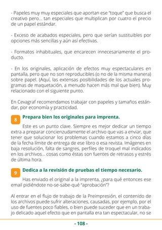 - 108 -
- Papeles muy muy especiales que aportan ese “toque” que busca el
creativo pero… tan especiales que multiplican por cuatro el precio
de un papel estándar.
- Exceso de acabados especiales, pero que serían sustituibles por
opciones más sencillas y aún así efectivas.
- Formatos inhabituales, que encarecen innecesariamente el pro-
ducto.
- En los originales, aplicación de efectos muy espectaculares en
pantalla, pero que no son reproducibles (o no de la misma manera)
sobre papel. (Aquí, las extensas posibilidades de los actuales pro-
gramas de maquetación, a menudo hacen más mal que bien). Muy
relacionado con el siguiente punto.
En Cevagraf recomendamos trabajar con papeles y tamaños están-
dar, por economía y practicidad.
8
Prepara bien los originales para imprenta.
Este es un punto clave. Siempre es mejor dedicar un tiempo
extra a preparar concienzudamente el archivo que vas a enviar, que
tener que solucionar los problemas cuando estamos a cinco días
de la fecha límite de entrega de ese libro o esa revista. Imágenes en
baja resolución, falta de sangres, perfiles de troquel mal indicados
en los archivos… cosas como éstas son fuentes de retrasos y estrés
de última hora.
9
Dedica a la revisión de pruebas el tiempo necesario.
Has enviado el original a la imprenta, ¿para qué entonces ese
email pidiéndote no-se-sabe-qué “aprobación”?
Al entrar en el flujo de trabajo de la Preimpresión, el contenido de
los archivos puede sufrir alteraciones, causadas, por ejemplo, por el
uso de fuentes poco fiables, o bien puede suceder que en un traba-
jo delicado aquel efecto que en pantalla era tan espectacular, no se
 