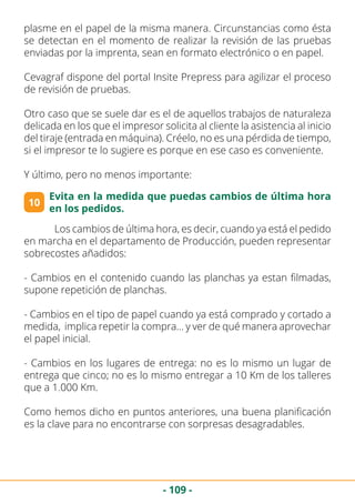 - 109 -
plasme en el papel de la misma manera. Circunstancias como ésta
se detectan en el momento de realizar la revisión de las pruebas
enviadas por la imprenta, sean en formato electrónico o en papel.
Cevagraf dispone del portal Insite Prepress para agilizar el proceso
de revisión de pruebas.
Otro caso que se suele dar es el de aquellos trabajos de naturaleza
delicada en los que el impresor solicita al cliente la asistencia al inicio
del tiraje (entrada en máquina). Créelo, no es una pérdida de tiempo,
si el impresor te lo sugiere es porque en ese caso es conveniente.
Y último, pero no menos importante:
10
Evita en la medida que puedas cambios de última hora
en los pedidos.
	 Los cambios de última hora, es decir, cuando ya está el pedido
en marcha en el departamento de Producción, pueden representar
sobrecostes añadidos:
- Cambios en el contenido cuando las planchas ya estan filmadas,
supone repetición de planchas.
- Cambios en el tipo de papel cuando ya está comprado y cortado a
medida, implica repetir la compra… y ver de qué manera aprovechar
el papel inicial.
- Cambios en los lugares de entrega: no es lo mismo un lugar de
entrega que cinco; no es lo mismo entregar a 10 Km de los talleres
que a 1.000 Km.
Como hemos dicho en puntos anteriores, una buena planificación
es la clave para no encontrarse con sorpresas desagradables.
 