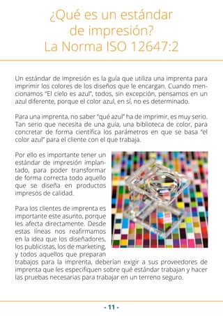 - 11 -
¿Qué es un estándar
de impresión?
La Norma ISO 12647:2
Un estándar de impresión es la guía que utiliza una imprenta para
imprimir los colores de los diseños que le encargan. Cuando men-
cionamos “El cielo es azul”, todos, sin excepción, pensamos en un
azul diferente, porque el color azul, en sí, no es determinado.
Para una imprenta, no saber “qué azul” ha de imprimir, es muy serio.
Tan serio que necesita de una guía, una biblioteca de color, para
concretar de forma científica los parámetros en que se basa “el
color azul” para el cliente con el que trabaja.
Por ello es importante tener un
estándar de impresión implan-
tado, para poder transformar
de forma correcta todo aquello
que se diseña en productos
impresos de calidad.
Para los clientes de imprenta es
importante este asunto, porque
les afecta directamente. Desde
estas líneas nos reafirmamos
en la idea que los diseñadores,
los publicistas, los de marketing,
y todos aquellos que preparan
trabajos para la imprenta, deberían exigir a sus proveedores de
imprenta que les especifiquen sobre qué estándar trabajan y hacer
las pruebas necesarias para trabajar en un terreno seguro.
 