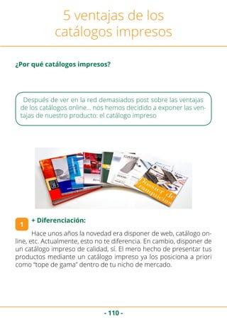 - 110 -
Hace unos años la novedad era disponer de web, catálogo on-
line, etc. Actualmente, esto no te diferencia. En cambio, disponer de
un catálogo impreso de calidad, sí. El mero hecho de presentar tus
productos mediante un catálogo impreso ya los posiciona a priori
como “tope de gama” dentro de tu nicho de mercado.
5 ventajas de los
catálogos impresos
Después de ver en la red demasiados post sobre las ventajas
de los catálogos online… nos hemos decidido a exponer las ven-
tajas de nuestro producto: el catálogo impreso
1
+ Diferenciación:
¿Por qué catálogos impresos?
 