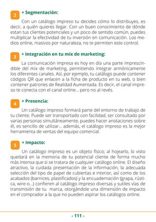 - 111 -
3
+ Integración en tu mix de marketing:
2
+ Segmentación:
Con un catálogo impreso tu decides cómo lo distribuyes, es
decir, a quién quieres llegar. Con un buen conocimiento de dónde
estan tus clientes potenciales y un poco de sentido común, puedes
multiplicar la efectividad de tu inversión en comunicación. Los me-
dios online, masivos por naturaleza, no te permiten este control.
4
+ Presencia:
La comunicación impresa es hoy en día una parte imprescin-
dible del mix de marketing, permitiendo integrar armónicamente
los diferentes canales. Así, por ejemplo, tu catálogo puede contener
códigos QR que enlacen a la ficha de producto en tu web, o bien
contener patrones de Realidad Aumentada. Es decir, el canal impre-
so te conecta con el canal online… pero no al revés.
Un catálogo impreso formará parte del entorno de trabajo de
tu cliente. Puede ser transportado con facilidad, ser consultado por
varias personas simultáneamente, puedes hacer anotaciones sobre
él, es sencillo de utilizar… además, el catálogo impreso es la mejor
herramienta de ventas del equipo comercial.
5
+ Impacto:
Un catálogo impreso es un objeto físico; al hojearlo, lo visto
quedará en la memoria de tu potencial cliente de forma mucho
más intensa que si se tratara de cualquier catálogo online. El diseño
atractivo, la cuidada presentación de la información, la adecuada
selección del tipo de papel de cubiertas e interior, así como de los
acabados (barnices, plastificados) y la encuadernación (grapa, rústi-
ca, wire-o…) confieren al catálogo impreso diversas y sutiles vías de
transmisión de tu marca, otorgándole una dimensión de impacto
en el comprador a la que no pueden aspirar los catálogos online.
 