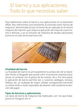 - 112 -
El barniz y sus aplicaciones:
Todo lo que necesitas saber
Hoy hablaremos sobre el barniz y sus aplicaciones en la impresión
offset. Nos referiremos concretamente al conocido como “barniz de
máquina”, denominado así por el hecho de ser aplicado en la misma
máquina de imprimir que realiza la aplicación de tintas de cuatricro-
mía o directas, y sin la inclusión de módulos de secado adicionales
(como en el caso de los barnices UV).
La finalidad del barniz es principalmente la protección de la impre-
sión frente al desgaste que puede sufrir el producto impreso (roza-
duras, el contacto con la grasa de las manos, etc.). Por otra parte,
la aplicación de barniz permite dar a nuestros catálogos, revistas,
folletos, etc. un acabado de mayor calidad, consiguiendo transmitir
un efecto brillo o mate imposibles de obtener sólo mediante la elec-
ción del papel.
Finalidad del barniz
Tipos de barnices y aplicaciones
Los tipos de barniz de máquina más habituales, con los que traba-
jamos en Cevagraf, son 3:
 