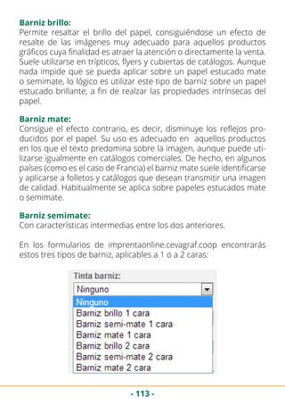 - 113 -
Permite resaltar el brillo del papel, consiguiéndose un efecto de
resalte de las imágenes muy adecuado para aquellos productos
gráficos cuya finalidad es atraer la atención o directamente la venta.
Suele utilizarse en trípticos, flyers y cubiertas de catálogos. Aunque
nada impide que se pueda aplicar sobre un papel estucado mate
o semimate, lo lógico es utilizar este tipo de barniz sobre un papel
estucado brillante, a fin de realzar las propiedades intrínsecas del
papel.
Barniz brillo:
Barniz mate:
Barniz semimate:
Consigue el efecto contrario, es decir, disminuye los reflejos pro-
ducidos por el papel. Su uso es adecuado en aquellos productos
en los que el texto predomina sobre la imagen, aunque puede uti-
lizarse igualmente en catálogos comerciales. De hecho, en algunos
países (como es el caso de Francia) el barniz mate suele identificarse
y aplicarse a folletos y catálogos que desean transmitir una imagen
de calidad. Habitualmente se aplica sobre papeles estucados mate
o semimate.
Con características intermedias entre los dos anteriores.
En los formularios de imprentaonline.cevagraf.coop encontrarás
estos tres tipos de barniz, aplicables a 1 o a 2 caras:
 